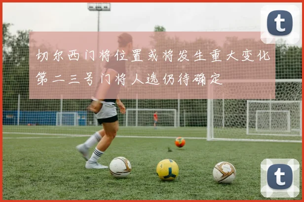 切尔西门将位置或将发生重大变化第二三号门将人选仍待确定
