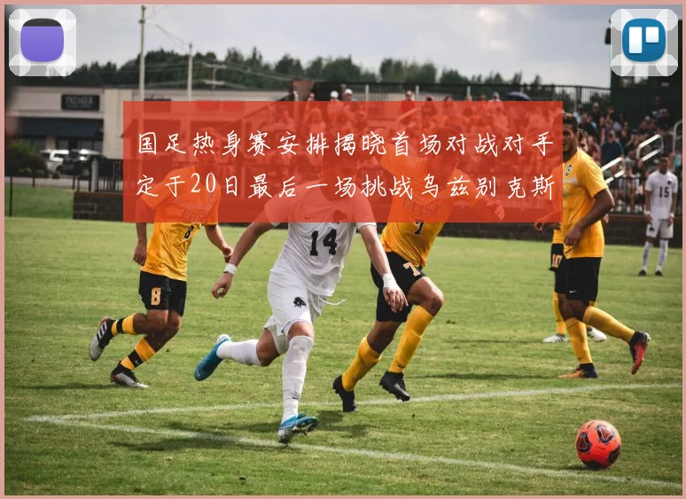 国足热身赛安排揭晓首场对战对手定于20日最后一场挑战乌兹别克斯坦