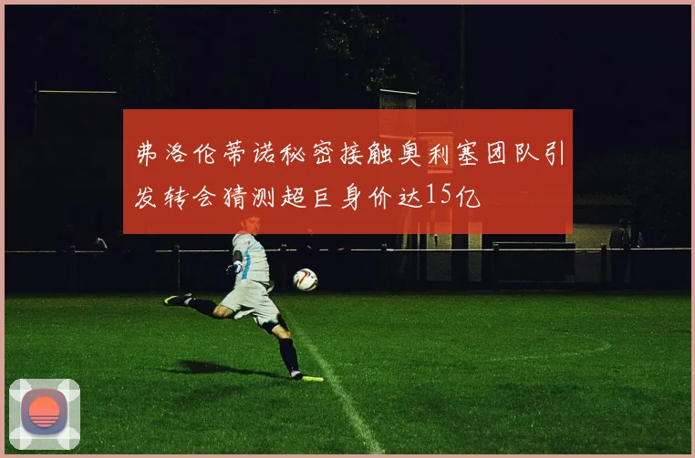 弗洛伦蒂诺秘密接触奥利塞团队引发转会猜测超巨身价达15亿