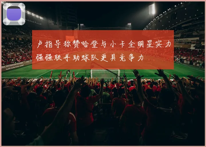卢指导称赞哈登与小卡全明星实力强强联手助球队更具竞争力