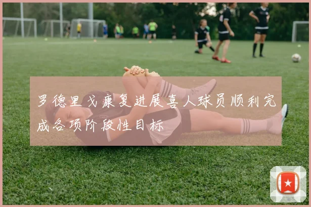 罗德里戈康复进展喜人球员顺利完成各项阶段性目标