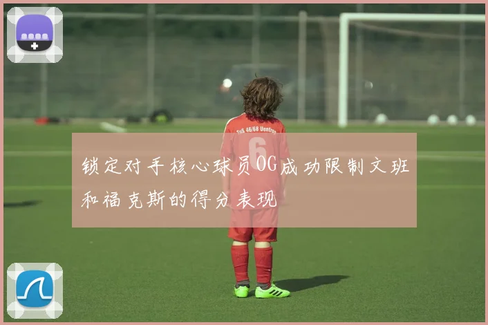 锁定对手核心球员OG成功限制文班和福克斯的得分表现