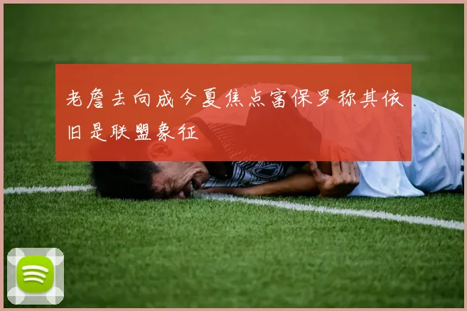 老詹去向成今夏焦点富保罗称其依旧是联盟象征