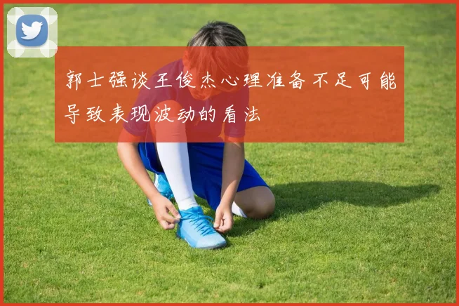 郭士强谈王俊杰心理准备不足可能导致表现波动的看法