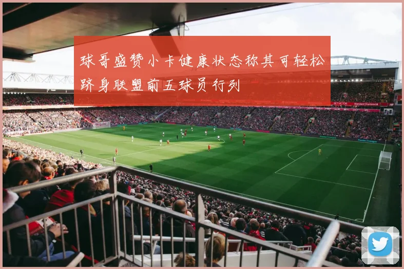 球哥盛赞小卡健康状态称其可轻松跻身联盟前五球员行列