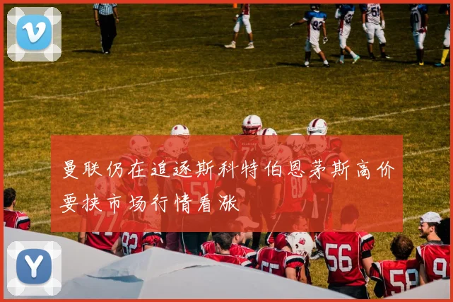 曼联仍在追逐斯科特伯恩茅斯高价要挟市场行情看涨