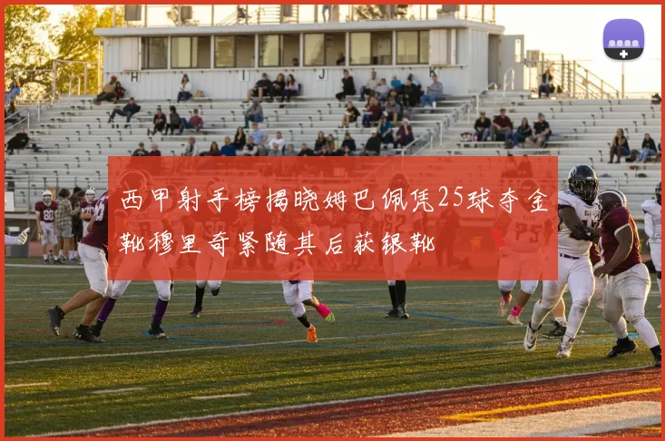 西甲射手榜揭晓姆巴佩凭25球夺金靴穆里奇紧随其后获银靴
