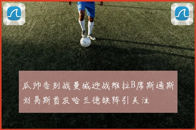 瓜帅告别战曼城迎战维拉B席斯通斯刘易斯首发哈兰德缺阵引关注