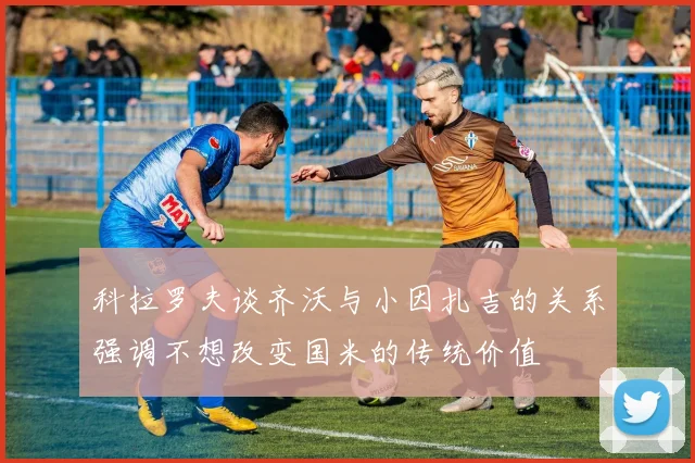 科拉罗夫谈齐沃与小因扎吉的关系强调不想改变国米的传统价值