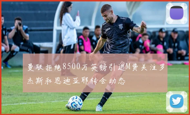 曼联拒绝8500万英镑引进M费关注罗杰斯和恩迪亚耶转会动态