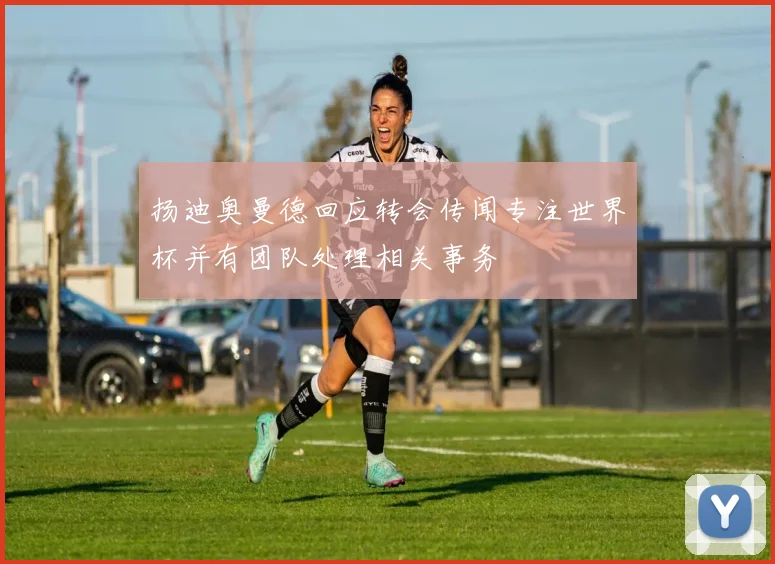 扬迪奥曼德回应转会传闻专注世界杯并有团队处理相关事务