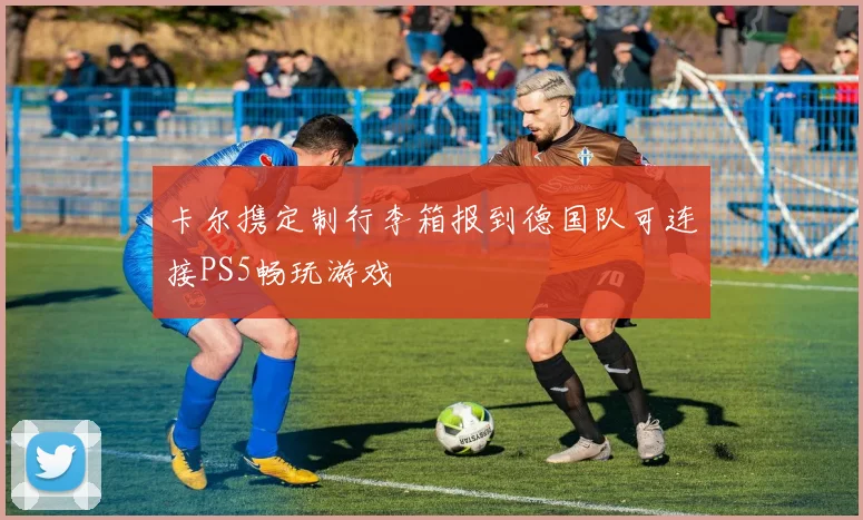 卡尔携定制行李箱报到德国队可连接PS5畅玩游戏