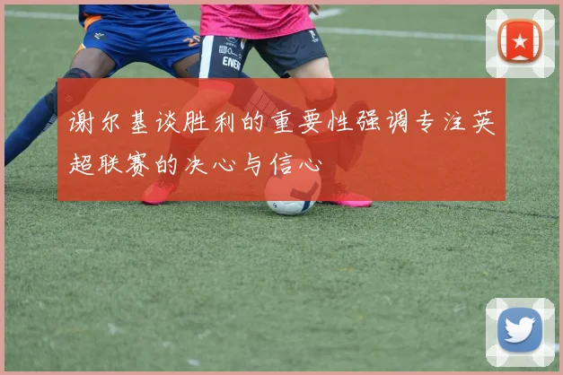 谢尔基谈胜利的重要性强调专注英超联赛的决心与信心