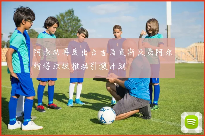 阿森纳再度出击吉马良斯交易阿尔特塔积极推动引援计划