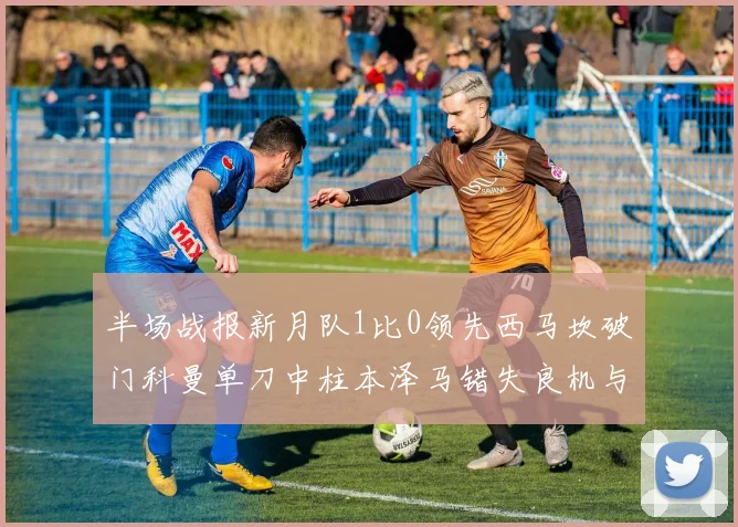 半场战报新月队1比0领先西马坎破门科曼单刀中柱本泽马错失良机与越位进球
