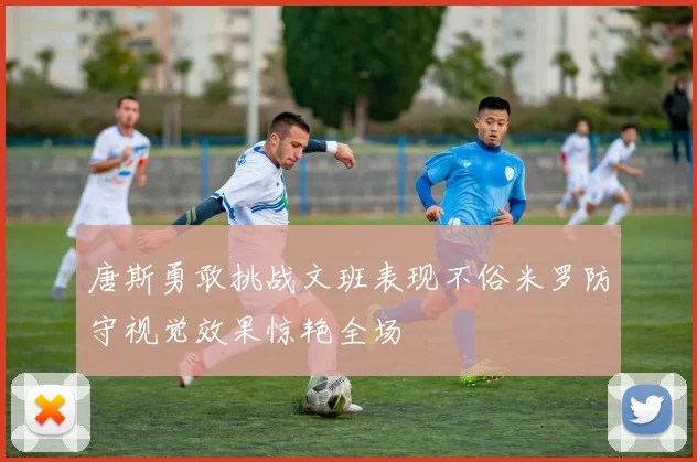 唐斯勇敢挑战文班表现不俗米罗防守视觉效果惊艳全场