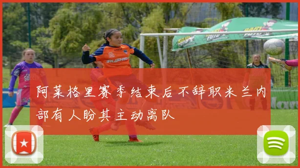 阿莱格里赛季结束后不辞职米兰内部有人盼其主动离队