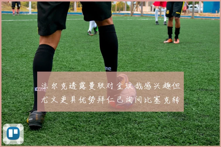 法尔克透露曼联对金玟哉感兴趣但尤文更具优势拜仁已询问比塞克转会情况