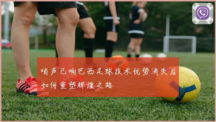哨声已响巴西足球技术优势消失后如何重塑辉煌之路