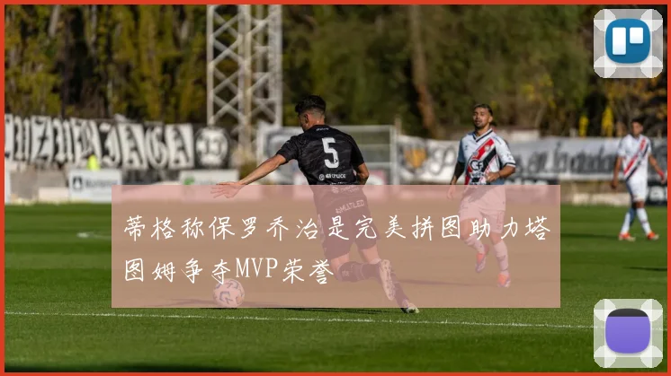 蒂格称保罗乔治是完美拼图助力塔图姆争夺MVP荣誉