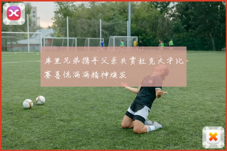 库里兄弟携手父亲共赏杜克大学比赛喜悦满满精神焕发