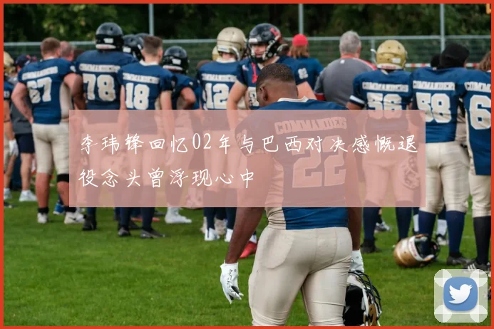 李玮锋回忆02年与巴西对决感慨退役念头曾浮现心中