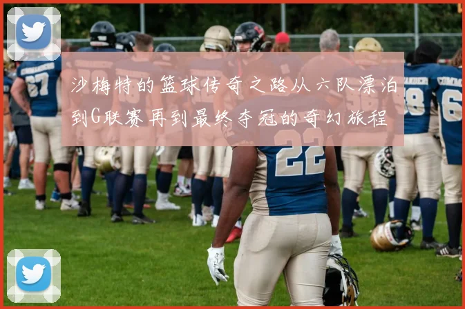 沙梅特的篮球传奇之路从六队漂泊到G联赛再到最终夺冠的奇幻旅程